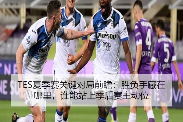 TES夏季赛关键对局前瞻：胜负手藏在哪里，谁能站上季后赛主动位（App）